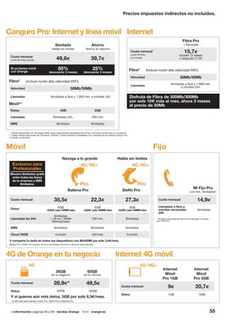+ información: páginas 56 a 59 tiendas Orange 1414 orange.es 55
Precios impuestos indirectos no incluidos.
Móvil
Navega a lo grande
Y comparte tu tarifa en todos tus dispositivos con MultiSIM por solo 3,4€/mes
Habla sin límites
Ballena Pro Delfín Pro
Cuota mensual 35,5€ 22,3€ 27,3€
Datos 6GB
+0,83€cada100MBextra
6GB
+0,83€cada100MBextra
3GB
+0,83€cada100MBextra
Llamadas las 24h.
Ilimitadas
+100min./100MB
RoamingEuropa
100 min. Ilimitadas
SMS Ilimitados Ilimitados Ilimitados
Cloud 25GB Incluido 2€/mes Incluido
Minutos ilimitados gratis
entre todas las líneas
de tu empresa y SMS
ilimitados.
Exclusivo para
Profesionales
Pro
4G /4G+
Pro
4G /4G+
Canguro Pro: Internet y línea móvil Internet
Ballena Pro y Delfín Pro incluyen: servicio de préstamo de móvil y atención personalizada.
Fijo
* También disponible Mi Fijo Pro sin llamadas a móviles
por 10€/mes.
Mi Fijo Pro
con min. ilimitados*
Cuota mensual 14,9€
Llamadas a fijos y
móviles nacionales
24h.
Ilimitadas
Ilimitado
Habla sin límites
Ahorro
Ahorra al máximo
Cuota mensual
cuota de línea incluida 49,6€ 39,7€
Si ya tienes móvil
con Orange
50%
descuento 3 meses
25%
descuento 3 meses
Datos 4GB 2GB
Llamadas Ilimitadas 24h. 200 min.
SMS Ilimitados Ilimitados
Fibra*
Velocidad 50Mb/50Mb
Llamadas Ilimitadas a fijos y 1.000 min. a móviles 24h.
(incluye router alta velocidad WiFi)
* Ofertas disponibles con tecnología ADSL según disponibilidad geográfica de la Fibra. Consulta condiciones a tu comercial.
** Líneas móviles adicionales Sin Fronteras, Ilimitado y Ahorro también contratables con cualquiera de las ofertas Canguro Pro.
Consulta condiciones.
Móvil**
Internet 4G móvil
Internet
Móvil
Pro 1GB
Internet
Móvil
Pro 5GB
Cuota mensual 9€ 20,7€
Datos 1GB 5GB
4G /4G+
4G de Orange en tu negocio
35GB
en tu negocio
60GB
en tu oficina
Cuota mensual 28,9€* 49,5€
Datos 35GB 60GB
4G
Fibra Pro
+ llamadas
Cuota mensual
cuota de línea
no incluida
15,7€
durante 12 meses
y después 21,5€
Fibra*
Velocidad 50Mb/50Mb
Llamadas
Ilimitadas a fijos y 1.000 min.
a móviles 24h.
(incluye router alta velocidad WiFi)
Disfruta de Fibra de 300Mb/300Mb
por solo 10€ más al mes, ahora 3 meses
al precio de 50Mb
*24,8€/mes para clientes Tucán Pro, Delfín Pro o Ballena Pro.
Y si quieres aún más datos, 5GB por solo 8,3€/mes.
 