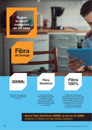 Quiero
la mejor
conexión
en mi casa
Consulta condiciones de la oferta y disponibilidad en tu tienda.
Fibra
de Orange
Ahora Fibra Simétrica 300Mb al precio de 50Mb
durante 3 meses con las tarifas Canguro.
Para que navegues por
internet a la velocidad
de la luz.
300Mb
La fibra de Orange llega
directamente hasta tu domicilio.
Otros operadores utilizan cable
coaxial desde el portal o en tu
casa, lo que limita la conexión
y dificulta el uso de nuevos
servicios que requieran
de mayores velocidades.
Fibra
100%
Fibra
Simétrica
Con Orange tienes
hasta 300Mb de subida
y 300Mb de bajada
para que compartas y
descargues todo lo que
quieras en tiempo récord
y sin esperas.
6
 
