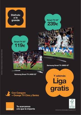 Con Canguro
+ Orange TV Cine y Series
Infórmate de las condiciones legales en las páginas 56 a 59.
OfertaSmartTVválidaparacontratacionesconCanguroFamiliaeIlimitado.
Te acercamos
a lo que te importa
Disfruto
a lo
grande Smart TV 43”
239€
Samsung Smart TV J5600 43”
Liga
gratis
Y además
Smart TV 32”
119€
Samsung Smart TV J4500 32”S S t TV J4500 32”
 