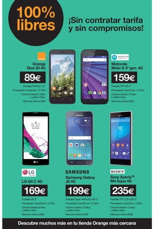 ¡Sin contratar tarifa
y sin compromisos!
100%
libres
Pantalla TFT HD 5”
Procesador QuadCore 1.4 GHz
Cámara trasera 13 Mpx.
y selfie 5 Mpx.
Memoria interna 8GB
159€
Pantalla TFT LCD qHD 5”
Procesador OctaCore 1.5 GHz
Cámara trasera 13 Mpx.
y selfie 5 Mpx.
Memoria interna 8GB
Sony XperiaTM
M4 Aqua 4G
235€
Pantalla HD 5”
Procesador QuadCore 1.2 GHz
Cámara trasera 8 Mpx.
y selfie 5 Mpx.
Memoria interna 8GB
LG G4 C 4G
169€
Descubre muchos más en tu tienda Orange más cercana
Orange
Dive 50 4G
Motorola
Moto G 3ª gen. 4G
89€
Pantalla FWVGA 4,5”
Procesador QuadCore 1.0 GHz
Cámara trasera 5 Mpx.
y selfie 2 Mpx.
Memoria interna 8GB
Pantalla Super AMOLED HD 5”
Procesador QuadCore 1.2 GHz
Cámara trasera 13 Mpx.
y selfie 5 Mpx.
Memoria interna 8GB
199€
Samsung Galaxy
J5 4G
 