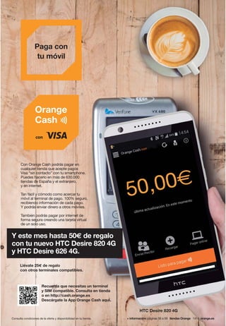 Recuerda que necesitas un terminal
y SIM compatible. Consulta en tienda
o en http://cash.orange.es
Descárgate la App Orange Cash aquí.
Llévate 25€ de regalo
con otros terminales compatibles.
HTC Desire 820 4G
Con Orange Cash podrás pagar en
cualquier tienda que acepte pagos
Visa “sin contacto” con tu smartphone.
Puedes hacerlo en más de 630.000
tiendas de España y el extranjero,
y en internet.
Tan fácil y cómodo como acercar tu
móvil al terminal de pago. 100% seguro,
recibiendo información de cada pago.
Y podrás enviar dinero a otros móviles.
También podrás pagar por internet de
forma segura creando una tarjeta virtual
de un solo uso.
Y este mes hasta 50€ de regalo
con tu nuevo HTC Desire 820 4G
y HTC Desire 626 4G.
Consulta condiciones de la oferta y disponibilidad en tu tienda. + información: páginas 56 a 59 tiendas Orange 1414 orange.es
Paga con
tu móvil
 