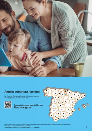 Consulta tu cobertura de Fibra en
fibra.orange.es
Amplia cobertura nacional
La Fibra de Orange ya llega a millones de hogares
en toda España. Y crece cada día.
+ información: páginas 56 a 59 tiendas Orange 1414 orange.es
Según Estudios de FTTH Council Europe la fibra da una mejor conexión que otros accesos a Internet como ADSL o cable-módem.
Fibra sujeta a disponibilidad geográfica. Consúltanos.
7
 