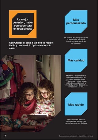 Consulta condiciones de la oferta y disponibilidad en tu tienda.
Mejoramos los tiempos
de instalación gracias a las
nuevas herramientas digitales.
Más rápido
Un técnico de Orange estudiará
la distribución del hogar,
tus hábitos y necesidades
de conexión.
Más
personalizado
Medimos y aseguramos la
mejor experiencia WiFi en
todos tus servicios: Fibra,
TV, llamadas… Y con la App
mi Livebox podrás medir la
velocidad y ver los dispositivos
conectados a tu red.
Más calidad
Con Orange el salto a la Fibra es rápido,
fiable y con servicio óptimo en toda tu
casa.
La mejor
conexión, mejor
con cobertura
en toda la casa
8
 
