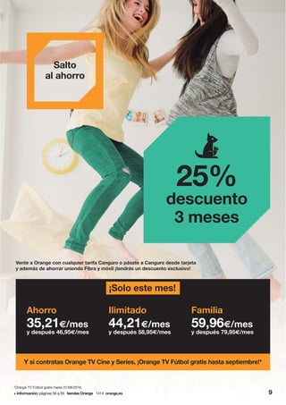Vente a Orange con cualquier tarifa Canguro o pásate a Canguro desde tarjeta
y además de ahorrar uniendo Fibra y móvil ¡tendrás un descuento exclusivo!
Salto
al ahorro
Y si contratas Orange TV Cine y Series, ¡Orange TV Fútbol gratis hasta septiembre!*
Ahorro
35,21€/mes
y después 46,95€/mes
Ilimitado
44,21€/mes
y después 58,95€/mes
Familia
59,96€/mes
y después 79,95€/mes
25%
descuento
3 meses
¡Solo este mes!
+ información: páginas 56 a 59 tiendas Orange 1414 orange.es 9
*Orange TV Fútbol gratis hasta 31/08/2016.
 