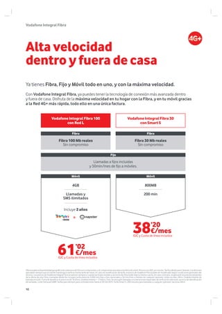 VodafoneIntegralFibra
Oferta sujeta a disponibilidad geográfica de cobertura de Fibra sin compromiso, y el compromiso asociado a la oferta de móvil. Precios con IGIC ya incluido. Tarifas válidas para Canarias. Condiciones
aplicables siempre que el cliente mantenga la tarifa la misma tarifa de móvil, en caso de modificación de tarifa, el precio de Vodafone Fibra puede ser modificado según condiciones generales del
servicio. Los precios de Vodafone Integral Fibra se aplican siempre y cuando las líneas móviles y servicios de Fibra están bajo la misma cuenta. En caso contrario, se aplicarán los precios existentes
de la oferta de solo Fibra. Llamadas desde fijo incluyen tarifa plana de 3.000 min/mes a fijos nacionales y 50 min/mes a móviles de cualquier operador, todos los días, 24hrs. Establecimiento de
llamada incluido. Fuera de beneficio el precio es de 16,05cts. establecimiento + 17,60cts./min. Se excluyen llamadas a numeraciones especiales de tarificación adicional, servicio de identificación
de llamadas, coste mensual 0,88€ Tarifas para siempre para contrataciones hasta el 30-04-2015: Tarifa Smart S: 200 minutos para llamadas a cualquier operador nacional 24hrs.
Alta velocidad
dentro y fuera de casa
Ya tienes Fibra, Fijo y Móvil todo en uno, y con la máxima velocidad.
Con Vodafone Integral Fibra, ya puedes tener la tecnología de conexión más avanzada dentro
y fuera de casa. Disfruta de la máxima velocidad en tu hogar con la Fibra, y en tu móvil gracias
a la Red 4G+ más rápida, todo ello en una única factura.
Vodafone Integral Fibra 30
con Smart S
Vodafone Integral Fibra 100
con Red L
800MB
200 min
4GB
Llamadas y
SMS ilimitados
Móvil Móvil
Incluye 2 años
Fibra Fibra
Fibra 100 Mb reales
Sin compromiso
Fibra 30 Mb reales
Sin compromiso
Fijo
Llamadas a fijos incluidas
y 50min/mes de fijo a móviles.
o
38’20
€/mes
IGIC y Cuota de línea incluidos
61’02
€/mes
IGIC y Cuota de línea incluidos
10
 