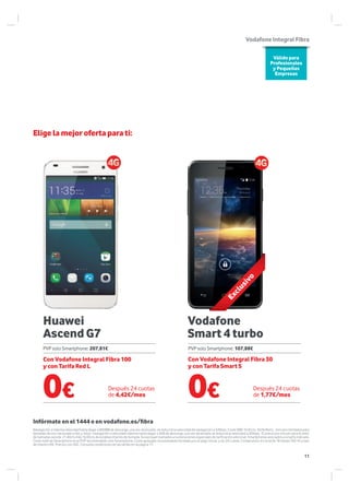 Huawei
Ascend G7
Vodafone
Smart 4 turbo
Elige la mejor oferta para ti:
Infórmate en el 1444 o en vodafone.es/fibra
Navegación a máxima velocidad hasta llegar a 800MB de descarga, una vez alcanzado, se reducirá la velocidad de navegación a 32Kbps. Coste SMS 10.61cts. Tarifa Red L, minutos ilimitados para
llamadas de voz nacionales a fijo y móvil. navegación a velocidad máxima hasta llegar a 4GB de descarga, una vez alcanzado se reducirá la velocidad a 32kbps. El precio por minuto para el resto
de llamadas será de 21,40cts más 16,05cts de establecimiento de llamada. Se excluyen llamadas a numeraciones especiales de tarificación adicional. Smartphones asociados a la tarifa indicada.
Coste total de Smartphone es el PVP recomendado solo Smartphone. Coste aplazado recomendado formado por el pago inicial, y las 24 cuotas. Compromiso en la tarifa 18 meses TAE=% y tipo
de interés=0%. Precios con IGIC. Consulta condiciones de las tarifas en la página 17.
Válido para
Profesionales
y Pequeñas
Empresas
VodafoneIntegralFibra
Después 24 cuotas
de 4,42€/mes
Después 24 cuotas
de 1,77€/mes
PVP solo Smartphone: 207,81€ PVP solo Smartphone: 107,88€
0€ 0€
Con Vodafone Integral Fibra 100
y con Tarifa Red L
Con Vodafone Integral Fibra 30
y con Tarifa Smart S
Exclusivo
11
 