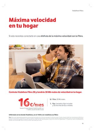 VodafoneFibra
Máxima velocidad
en tu hogar
Si solo necesitas conectarte en casa disfruta de la máxima velocidad con la Fibra.
Fibra: Oferta sujeta a disponibilidad geográfica de cobertura directa de Vodafone Fibra. Precio promocionado de 15,97€/mes durante 12 meses y después 26,64€/mes Cuota de línea de 16,05€/mes a
sumar a la cuota de la Fibra .Compromiso de 12 meses en Vodafone. Tarifa plana a fijos nacionales y 50 min/mes a móviles nacionales, establecimiento llamada incluido. Los minutos ilimitados excluyen
llamadas a numeraciones especiales de tarificación adicional como los 80X, 70X, 90X. Fuera de beneficio el precio es de 16,05 cént. establecimiento + 21,40cént./min. Servicio de identificación de
llamadas, coste mensual 0,88€. Precios con IGIC ya incluido. Tarifas válidas para Canarias.
Infórmate en tu tienda Vodafone, en el 1444 o en vodafone.es/fibra
Contrata Vodafone Fibra 30 y tendrás 30 Mb reales de velocidad en tu hogar.
Fibra: 30 Mb reales.
Fijo: Llamadas a fijos incluidas
y 50 min/mes de fijo a móviles.
Durante 12 meses (después 26,64€/mes IGIC incl.)
+ 16,05€ cuota de línea IGIC incluido
13
 