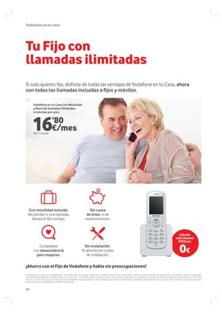 Vodafoneentucasa
Si solo quieres fijo, disfruta de todas las ventajas de Vodafone en tu Casa, ahora
con todas las llamadas incluidas a fijos y móviles.
Tu Fijo con
llamadas ilimitadas
Vodafone en tu Casa con movilidad: Por 10,7€/mes IGIC ya incluido. Tarifa Plana: 3.000 min/mes a fijos nacionales + 350 min/mes a móviles nacionales fines de semana y festivos nacionales
con XS Fines de Semana. Fuera de límites 21,29 cént/min más 16,05 cént de establecimiento de llamada. Compromiso en Vodafone 12 meses. Es necesario disponer de la caja de voz ETS1160,
ETS1161 ó ETS1162, para que el servicio sea compatible con teleasistencia. Bono llamadas ilimitadas a móviles hasta un máximo de 6.000 minutos al mes. 6,19€ al mes IGIC ya incluido Servicio
de Identificación de llamadas por 0,88€/mes incluido.
Sin cuota
de línea, ni de
mantenimiento.
Sin instalación.
Te ahorras los costes
de instalación.
Compatible
con teleasistencia
para mayores.
Con movilidad incluida.
No pierdas ni una llamada,
llévate el fijo contigo.
16’80
€/mesIGIC incluido
Vodafone en tu Casa con Movilidad
y Bono de llamadas ilimitadas
a móviles por solo:
¡Ahorra con el Fijo de Vodafone y habla sin preocupaciones!
Llévate
este Huawei
ETS3 por
0€
14
 