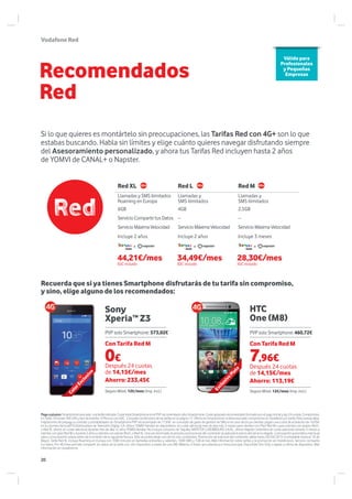VodafoneRed
Sony
Xperia™ Z3
HTC
One (M8)
Recuerda que si ya tienes Smartphone disfrutarás de tu tarifa sin compromiso,
y sino, elige alguno de los recomendados:
Si lo que quieres es montártelo sin preocupaciones, las Tarifas Red con 4G+ son lo que
estabas buscando. Habla sin límites y elige cuánto quieres navegar disfrutando siempre
del Asesoramiento personalizado, y ahora tus Tarifas Red incluyen hasta 2 años
de YOMVI de CANAL+ o Napster.
Recomendados
Red
Red XL Red L Red M
Llamadas y SMS ilimitados
Roaming en Europa
Llamadas y
SMS ilimitados
Llamadas y
SMS ilimitados
6GB 4GB 2,5GB
ServicioCompartetusDatos -- --
ServicioMáximaVelocidad Servicio MáximaVelocidad Servicio MáximaVelocidad
Incluye 2 años Incluye 2 años Incluye 3 meses
ooo
Válido para
Profesionales
y Pequeñas
Empresas
Pagoaplazos:Smartphoneasociado alatarifaindicada.CostetotalSmartphoneeselPVPrecomendadosóloSmartphone.Costeaplazadorecomendadoformadoporelpagoinicialylas24cuotas,Compromiso
en Tarifa 18 meses TAE=0% y tipo de interés= 0 Precios con IGIC. Consulta condiciones de las tarifas en la página 17. Oferta sin Smartphone no lleva asociado compromiso en Vodafone y/o tarifa. Para nuevas altas,
migraciones de prepago a contrato y portabilidades sin Smartphone PVP recomendado de 17.69€ en concepto de gasto de gestión de SIM; en el caso de los ya clientes, pagan una cuota de activación de 16.05€
en su primera facturaDTS Distribuidora de Televisión Digital, S.A. ofrece YOMVI Familiar en dispositivos, sin coste adicional mes de alta más 3 meses para clientes con Plan Red M o para clientes con planes Red L
o Red XL ofrece sin coste adicional durante mes de alta +2 años YOMVI familiar. No incluye consumo de Taquilla. NAPSTER LUXEMBOURG S.A.R.L. ofrece Napster Unlimited sin coste adicional durante 3 meses a
clientesconplanRedModurante2añosaclientesconplanesRedLoRedXL.Unavezterminadoelperiodopromocionaldelcontenidoseaplicaráelpreciodelservicioelegido yrenovaciónautomáticamensual
salvo comunicación previa antes de la emisión de la siguiente factura. Sólo se podrá elegir uno de los dos contenidos. Promoción de solicitud del contenido válida hasta 30/04/2015 (contratable hasta el 10 de
Mayo). Tarifa Red XL incluye Roaming en Europa con 1000 minutos en llamadas entrantes y salientes, 1000 SMS y 1GB al mes. Más información sobre tarifas y la promoción en Vodafone.es. Servicio comparte
tus datos. Por 4€/mes permite compartir los datos de la tarifa con otro dispositivo a través de una SIM. Máximo 4 líneas secundarias por línea principal. Disponible Sim Only o ligado a oferta de dispositivo. Más
información en vodafone.es
Después 24 cuotas
de 14,15€/mes
Ahorro: 113,19€
Seguro Móvil: 12€/mes (Imp. incl.)
Con Tarifa Red M
PVP solo Smartphone:460,72€
0€
Después 24 cuotas
de 14,15€/mes
Ahorro: 233,45€
Seguro Móvil: 12€/mes (Imp. incl.)
Con Tarifa Red M
PVP solo Smartphone: 573,02€
ExclusivoPlata
ColorExclusivo
44,21€/mes
IGIC incluido
34,49€/mes
IGIC incluido
28,30€/mes
IGIC incluido
7,96€
20
 