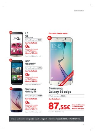 VodafoneRed
Samsung
Galaxy S6
Samsung
Galaxy S6 edge
LG
G3
HTC
One (M9)
Exclusivo Gold
0€
Con Tarifa Red L
Después 24 cuotas
de 19,45€/mes
Ahorro: 129,11€
PVP solo Smartphone: 596,02€
Seguro Móvil: 12€/mes (Imp. incl.)
Este mes destacamos:
0€
Después 24 cuotas
de 11,50€/mes
Ahorro: 157,40€
Después 24 cuotas
de 19,45€/mes
Ahorro: 241,41€
Seguro Móvil: 9,5€/mes (Imp. incl.)
Seguro Móvil: 12€/mes (Imp. incl.)
PVP solo Smartphone: 708,32€
Con Tarifa Red L
Con Tarifa Red L
PVP solo Smartphone: 433,31€
0€
Con Tarifa Red L
Después 24 cuotas
de 18,57€/mes
Ahorro: 122,03€
PVP solo Smartphone: 567,72€
Seguro Móvil: 12€/mes (Imp. incl.)
Una vez agotados tus datos puedes seguir navegando a máxima velocidad, 200MB por 1,77€ IGIC incl.
ExclusivoBlanco
87,55€
21
 