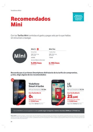 VodafoneMini
Vodafone
Smart 4 turbo
LG
L70
Recomendados
Mini
Con las Tarifas Mini controlas el gasto y pagas solo por lo que hablas
sin renunciar a navegar.
Mini S Mini Voz
0 cts./min 1 cént./min
SMS 10,61 cts.
IGIC incluido
SMS 10,61 cts.
IGIC incluido
800MB 100MB
ServicioMáximaVelocidad --
Válido para
Profesionales
y Pequeñas
Empresas
Pago a plazos: Smartphone asociado a la tarifa indicada. Coste total Smartphone es el PVP recomendado sólo Smartphone. Coste aplazado recomendado formado por el pago inicial y las 24 cuotas,
Compromiso en Tarifa 18 meses TAE=0% y tipo de interés= 0 Precios con IGIC. Consulta condiciones de los planes en la página 19. Oferta sin Smartphone, no lleva asociado compromiso en Vodafone y/o
tarifa. Para nuevas altas, migraciones de prepago a contrato y portabilidades tendrá un PVP recomendado de 17.69€ en concepto de gasto de gestión de SIM; en el caso de los ya clientes, pagan una cuota
de activación de 16.05€ en su primera factura.
Recuerda que si ya tienes Smartphone disfrutarás de tu tarifa sin compromiso,
y sino, elige alguno de los recomendados:
0€
Con Tarifa Mini S Con Tarifa Mini S
Después 24 cuotas
de 3,54€/mes
Después 24 cuotas
de 2,65€/mes
PVP solo Smartphone: 107,88€ PVP solo Smartphone: 93,74€
Seguro Móvil: 3€/mes (Imp. incl.) Seguro Móvil: 3€/mes (Imp. incl.)
Exclusivo
Exclusivo
Con la Tarifa Mini S, una vez agotados tus datos puedes seguir navegando a máxima velocidad, 200MB por 1,77€ IGIC incl.
9,29€/mes
IGIC incluido
6,19€/mes
IGIC incluido
25,64€
24
 
