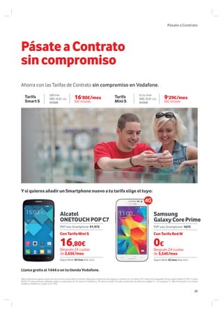 16’80€/mes
IGIC incluido
9’29€/mes
IGIC incluido
Alcatel
ONETOUCHPOPC7
Samsung
GalaxyCorePrime
Llama gratis al 1444 o en tu tienda Vodafone.
PásateaContrato
PásateaContrato
sincompromiso
Ahorra con las Tarifas de Contrato sin compromiso en Vodafone.
Tarifa
Mini S
Tarifa
Smart S
Oferta dispositivos ligada a planes de precios de la nueva oferta comercial. Válida para migraciones de prepago a contrato con un mínimo de 3 meses de antigüedad. Precios validos desde 01/04/15 hasta
30/04/15 para península y Baleares, ligado a compromiso de 24 meses en Vodafone y 18 meses en tarifa. Consulta condiciones de tarifa en la página17 y en la pagina 12 . Más información en tu tienda
Vodafone, vodafone.es y gratis en el 1444.
Con Tarifa Red MCon Tarifa Mini S
Después 24 cuotas
de 2,65€/mes
Después 24 cuotas
de 3,54€/mes
0€
Seguro Móvil: 3€/mes (Imp. incl.) Seguro Móvil: 3€/mes (Imp. incl.)
PVP solo Smartphone: 91,97€ PVP solo Smartphone: 107€
200 min
SMS 10,61 cts.
800MB
0 cts./min
SMS 10,61 cts.
800MB
Y si quieres añadir un Smartphone nuevo a tu tarifa elige el tuyo:
16,80€
25
 