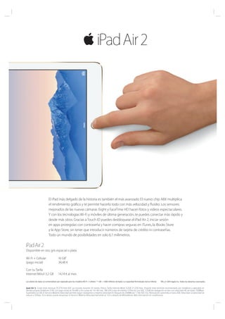 El iPad más delgado de la historia es también el más avanzado. El nuevo chip A8X multiplica
el rendimiento gráfico y te permite hacerlo todo con más velocidad y fluidez. Los sensores
mejorados de las nuevas cámaras iSight y FaceTime HD hacen fotos y videos espectaculares.
Y con los tecnologías Wi-Fi y móviles de última generación, te puedes conectar más rápido y
desde más sitios. Gracias a Touch ID puedes desbloquear el iPad Air 2, iniciar sesión
en apps protegidas con contraseña y hacer compras seguras en iTunes, la iBooks Store
y la App Store, sin tener que introducir números de tarjeta de crédito ni contraseñas.
Todo un mundo de posibilidades en solo 6,1 milimetros.
TM y © 2014 Apple Inc. Todos los derechos reservados.Los planes de datos se comercializan por separado para los modelos Wi-Fi + Cellular. *1 GB = 1.000 millones de bytes. La capacidad formateada real es inferior.
Disponible en oro, gris espacial o plata
Wi-Fi + Cellular
(pago inicial)
16 GB*
34,48 €
Con tu Tarifa
Internet Móvil 3,2 GB 14,14 € al mes
Ipad Air 2. Coste total mensual 35,37€/mes IGIC ya incluido durante 24 meses. Precio Tarifa Internet Móvil 3,2GB 21,22€/mes. Importe total terminal recomendado por Vodafone y aplicable en
tiendas propias Vodafone 374€ con pago inicial de 34,48€ y 24 cuotas de 14,14€ mes. TAE=0% y tipo de interés= 0 Precios con IGIC. 3,2GB de navegación al mes con velocidad 4G de hasta 150Mbps.
Superados los GB, el Servicio Máxima Velocidad permite seguir navegando a máxima velocidad en bloques de 200MB por 1,76€ IGIC Incl. Renovación automática hasta 2GB. Velocidad, la velocidad se
reduce a 32kbps. Si lo desea, puede desactivar el Servicio Máxima Velocidad llamando al 123 o através de MiVodafone. Más información en vodafone.es
 