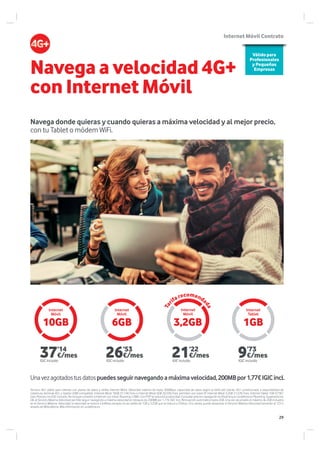 10GB 6GB 1GB3,2GB
Navega donde quieras y cuando quieras a máxima velocidad y al mejor precio,
con tu Tablet o módem WiFi.
Internet
Móvil
Internet
Móvil
Internet
Móvil
Internet
Tablet
Válido para
Profesionales
y Pequeñas
Empresas
Navega a velocidad 4G+
con Internet Móvil
Servicio 4G+ válido para clientes con planes de datos y tarifas Internet Móvil. Velocidad máxima de hasta 300Mbps, capacidad de datos según la tarifa del cliente. 4G+ condicionado a disponibilidad de
cobertura, terminal 4G+ y tarjeta USIM compatible Internet Móvil 10GB 37,14€/mes e Internet Móvil 6GB 26,53€/mes, permiten voz sobre IP. Internet Móvil 3,2GB 21,22€/mes. Internet Tablet 1GB 9,73€/
mes. Precios con IGIC incluido. No incluye conexión a Internet con móvil, Roaming o SMS. Con P2P se reducirá la velocidad. Consultar precios navegación en Roaming en vodafone.es/Roaming. Superados los
GB, el Servicio Máxima Velocidad permite seguir navegando a máxima velocidad en bloques de 200MB por 1,77€ IGIC Incl. Renovación automática hasta 2GB. Una vez alcanzado el máximo de 2GB incluidos
en el Servicio Máxima Velocidad, la velocidad se reduce a 64Kbps excepto en las tarifas de 1GB y 3,2GB que se reduce a 32kbps. Si lo desea, puede desactivar el Servicio Máxima Velocidad llamando al 123 o
através de MiVodafone. Más información en vodafone.es.
Internet Móvil Contrato
Tar
ifarecomenda
da
Unavezagotadostusdatospuedesseguirnavegandoamáximavelocidad,200MBpor1,77€IGICincl.
9’73
€/mes
IGIC incluido
21’22
€/mes
IGIC incluido
26’53
€/mes
IGIC incluido
37’14
€/mes
IGIC incluido
29
 