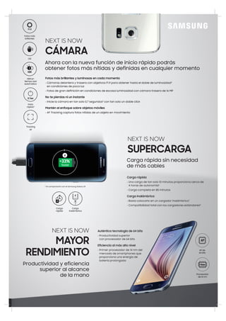 Fotos más brillantes y luminosas en cada momento
• Cámaras delantera y trasera con objetivos F1.9 para obtener hasta el doble de luminosidad4
en condiciones de poca luz
• Fotos de gran definición en condiciones de escasa luminosidad con cámara trasera de 16 MP
No te pierdas ni un instante
• Inicie la cámara en tan solo 0,7 segundos5
con tan solo un doble click
Mantén el enfoque sobre objetos móviles
• AF Tracking captura fotos nítidas de un objeto en movimiento
Ahora con la nueva función de inicio rápido podrás
obtener fotos más nítidas y definidas en cualquier momento
HDR en
tiempo real
automático
Inicio
rápido5
Fotos más
brillantes
OIS
Tracking
AF
NEXT IS NOW
CÁMARA
Carga
inalámbrica
Carga
rápida
Carga rápida
• Una carga de tan solo 10 minutos proporciona cerca de
4 horas de autonomía6
• Carga completa en 85 minutos
Carga inalámbrica
• Basta colocarlo en un cargador inalámbrico7
• Compatibilidad total con los cargadores estándares8
NEXT IS NOW
SUPERCARGA
Carga rápida sin necesidad
de más cables
Productividad y eficiencia
superior al alcance
de la mano
NEXT IS NOW
MAYOR
RENDIMIENTO
Auténtica tecnología de 64 bits
• Productividad superior
con procesador de 64 bits
Eficiencia al más alto nivel
• Primer procesador de 14 nm del
mercado de smartphones que
proporciona una energía de
batería prolongada
AP de
64 bits
Procesador
de 14 nm
*+33%
faster
* En comparación con el Samsung Galaxy S5
 
