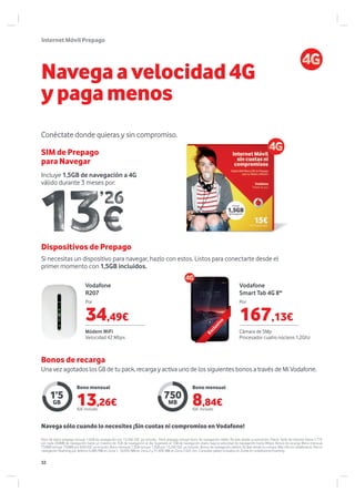 Vodafone
Smart Tab 4G 8''
750
MB
Vodafone
R207
1’5
GB
Incluye 1,5GB de navegación a 4G
válido durante 3 meses por:
Navega sólo cuando lo necesites ¡Sin cuotas ni compromiso en Vodafone!
InternetMóvilPrepago
Navegaavelocidad4G
ypagamenos
SIM de Prepago
para Navegar
Conéctate donde quieras y sin compromiso.
Pack de datos prepago incluye 1,5GB de navegación por 13,26€ IGIC ya incluido. Pack prepago incluye bono de navegación válido 90 días desde la activación. Precio Tarifa de Internet Diaria 1,77€
por cada 200MB de navegación hasta un máximo de 1GB de navegación al día. Superado el 1GB de navegación diario, baja la velocidad de navegación hasta 8Kbps. Bonos de recarga: Bono mensual
750MB incluye 750MB por 8,84 IGIC ya incluido. Bono mensual 1,5GB incluye 1,5GB por 13,26€ IGIC ya incluido. Bonos de navegación válidos 30 días desde la compra. Más info en vodafone.es. Precio
navegación Roaming por defecto 0,48€/MB en Zona 1, 16,05€/MB en Zona 2 y 21,40€/MB en Zona 3 IGIC Incl. Consultar países incluidos en Zonas en vodafone.es/roaming.
Si necesitas un dispositivo para navegar, hazlo con estos. Listos para conectarte desde el
primer momento con 1,5GB incluidos.
Dispositivos de Prepago
PorPor
Módem WiFi
Velocidad 42 Mbps
Cámara de 5Mp
Procesador cuatro núcleos 1,2Ghz
Exclusivo
Bonos de recarga
Bono mensualBono mensual
Una vez agotados los GB de tu pack, recarga y activa uno de los siguientes bonos a través de Mi Vodafone.
167,13€34,49€
13,26€IGIC incluido
8,84€IGIC incluido
32
 