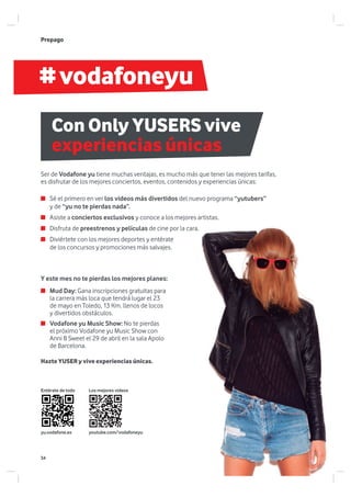 #vodafoneyu
yu.vodafone.es
Prepago
Con Only YUSERS vive
experiencias únicas
Sé el primero en ver los videos más divertidos del nuevo programa “yutubers”
y de “yu no te pierdas nada”.
Asiste a conciertos exclusivos y conoce a los mejores artistas.
Disfruta de preestrenos y películas de cine por la cara.
Diviértete con los mejores deportes y entérate
de los concursos y promociones más salvajes.
Y este mes no te pierdas los mejores planes:
Ser de Vodafone yu tiene muchas ventajas, es mucho más que tener las mejores tarifas,
es disfrutar de los mejores conciertos, eventos, contenidos y experiencias únicas:
Mud Day: Gana inscripciones gratuitas para
la carrera más loca que tendrá lugar el 23
de mayo en Toledo, 13 Km. llenos de locos
y divertidos obstáculos.
Vodafone yu Music Show: No te pierdas
el próximo Vodafone yu Music Show con
Anni B Sweet el 29 de abril en la sala Apolo
de Barcelona.
Hazte YUSER y vive experiencias únicas.
Los mejores videos
youtube.com/vodafoneyu
Entérate de todo
34
 