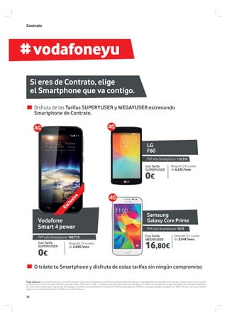 #vodafoneyu
Samsung
Galaxy Core Prime
LG
F60
Vodafone
Smart 4 power
Contrato
Disfruta de las Tarifas SUPERYUSER y MEGAYUSER estrenando
Smartphone de Contrato.
O tráete tu Smartphone y disfruta de estas tarifas sin ningún compromiso
Pago a plazos: Smartphone asociado a la tarifa indicada. Coste total Smartphone es el PVP recomendado sólo Smartphone. Coste aplazado recomendado formado por el pago inicial y las 24 cuotas,
Compromiso en Tarifa 18 meses TAE=0% y tipo de interés= 0 Precios con IGIC. Consulta condiciones de las tarifas en la página 31. Oferta sin Smartphone no lleva asociado compromiso en Vodafone
y/o tarifa. Para nuevas altas, migraciones de prepago a contrato y portabilidades sin Smartphone PVP recomendado de 18,69€ en concepto de gasto de gestión de SIM; en el caso de los ya clientes,
pagan una cuota de activación de 16,05€ en su primera factura.
Si eres de Contrato, elige
el Smartphone que va contigo.
0€
0€
Con Tarifa
MEGAYUSER
Con Tarifa
SUPERYUSER
Con Tarifa
SUPERYUSER
Después 24 cuotas
de 3,54€/mes
Después 24 cuotas
de 4,42€/mes
Después 24 cuotas
de 2,65€/mes
PVP solo Smartphone: 107€
PVP solo Smartphone: 112,31€
PVP solo Smartphone: 162,71€
Exclusivo
16,80€
36
 