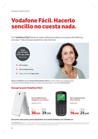 DORO 508ALCATEL 20.12
Vodafone Fácil. Hacerlo
sencillo no cuesta nada.
Con Vodafone Fácil tienes la mejor tarifa para hablar y una gama de teléfonos
sencillos. Todo ello para hacerte la vida más fácil.
Prepago:VodafoneFácil
Pack Vodafone Fácil
Elegante y con cámara
Pack Vodafone Fácil
Para mayores
Ya
clientes
Ya
clientes
Nuevos
clientes
Nuevos
clientes
Escoge tu pack Vodafone Fácil
EncuentraestospacksyotrosdisponiblesentutiendaVodafoneoenvodafone.es
Tarifa Vodafone Fácil: llamadas 5,31 cent/min a cualquier destino nacional. Establecimiento de llamada 16,05 cent y SMS 16,05 cent. El precio por minuto, aplicable a todas las tarifas, para llamadas
no utilizadas para la identificación de usuarios finales será de 21,4 cent/min y 16,05 cent de establecimiento de llamada. El precio recomendado por Vodafone de renovación del terminal aplica en las
tiendas propias Vodafone para clientes Vodafone activos con 12 meses de antigüedad desde su alta o última renovación.
Sin cuotas.
Paga solo por lo que usas.
Sin compromisos.
5,31 cts./min
Todas
las llamadas
IGIC incluido
Vente a Vodafone con la Tarjeta SIM Vodafone Fácil por solo 4,42€ y con 4,42€ de saldo.
Y si ya eres cliente Vodafone activa la tarifa marcando gratis en tu móvil 626
30,95€ 16,80€39,79€ 25,64€
38
 