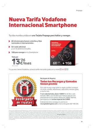 Tus dos mundos unidos en una Tarjeta Prepago para hablar y navegar.
Y si ya eres cliente Vodafone, activa la tarifa marcando gratis en tu móvil 565
60 minutos para llamar a móviles y fijos
nacionales e internacionales.
1GB para navegar en tu Smartphone.
Sin coste adicional
y con 35 destinos incluidos.
Nueva Tarifa Vodafone
Internacional Smartphone
Recárgate de Regalos
Todas tus Recargas y llamadas
tienen premio
Con cada recarga, elige gratis tu regalo, puedes conseguir
un coche, móviles, televisiones, saldo extra, minutos gratis
y mucho más.
Y con cada llamada, ¡Gana 1.000€! Así de fácil, cada
llamada, SMS o uso de datos que realices vale por una
participación en los sorteos diarios de 1.000€. Además,
participarás en el sorteo especial de 5.000€.
Entérate de cómo conseguir tu premio en
recargatederegalos.com o marcando gratis 607 100 226.
Precios con IGIC. Tarifa Internacional Smartphone por 13,26€/mes. Incluye 60 minutos/mes en llamadas nacionales de fijo y móvil y en llamadas internacionales a 35 destinos (consulta destinos y prefijos
en vodafone.es/tarifainternacional) y 1 GB de navegación al mes. Se excluirán del beneficio las llamadas a los números de tarificación especial y a satélites. Una vez agotado beneficio: llamadas nacionales
21,4 cént/min y establecimiento de llamada 16,05 cént, llamadas internacionales desde 1,06 cént/min, establecimiento llamada 26,75 cént; velocidad de navegación se reducirá a 32 kbps. La tarifa se
renueva de forma automática cada mes, en caso de no tener saldo aplican mismas condiciones que una vez agotado beneficio excepto precio de navegación que será según tarifa internet diaria 1,77€ cada
200MB, con un consumo máximo de 1 GB al día. Tarifas incompatibles con a2 y Qtal!. No se incluyen llamadas en roaming ni premium. Recárgate de Regalos Promoción válida para los clientes de Prepago
del 01/04/2015 al 01/05/2015, ambos incluidos. Un premio por cada recarga hasta un máximo de 6 recargas premiadas por periodo. El valor del premio mejora con el número de recargas. El código del
premio tiene una validez de 15 días desde la recarga. Promoción no compatible con Anticipo de Saldo. Más info en www.recargatederegalos.com. Aplican las normas de uso razonables disponibles en www.
vodafone.es “Llamada de los 1.000€”: válida hasta 30/04/2015 inclusive, para los clientes de Tarjeta que realicen llamadas, envíen SMS o hagan uso de datos durante el periodo. Cada llamada, SMS o uso
de datos realizado da derecho automáticamente a una participación en los sorteos diarios de 1.000€ y en los dos sorteos especiales de 5.000€. Más info: www.recargatederegalos.com/LlamadasYSMS.aspx
y en vodafone.es
Todo por
Prepago
IGIC incluido
39
 