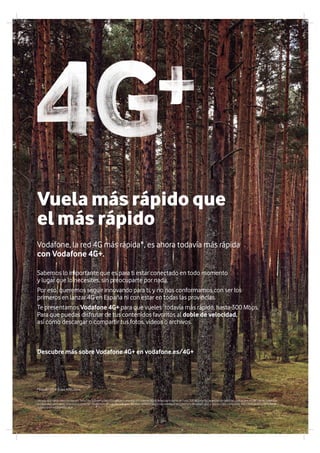 Servicio4G+válidoparaclientesconTarifaMiniS,SmartyRed,YUcontratoyprepagoy/oInternetMóvil.Velocidadmáximadehasta300Mbpsenlacapacidaddedatosdelplandepreciosdelcliente.Superada
la capacidad contratada, velocidad sujeta a las condiciones de uso de cada plan. Servicio condicionado a disponibilidad de cobertura, dispositivo 4G+ y tarjeta USIM compatible. Más información y consulta de
coberturaenvodafone.es/4G+
Sabemos lo importante que es para ti estar conectado en todo momento
y lugar que lo necesites, sin preocuparte por nada.
Por eso, queremos seguir innovando para ti, y no nos conformamos con ser los
primeros en lanzar 4G en España ni con estar en todas las provincias.
Te presentamos Vodafone 4G+ para que vueles todavía más rápido, hasta 300 Mbps.
Para que puedas disfrutar de tus contenidos favoritos al doble de velocidad,
así como descargar o compartir tus fotos, videos o archivos.
Descubre más sobre Vodafone 4G+ en vodafone.es/4G+
* Estudio 2014 Grupo ADSL Zone.
Vuela más rápido que
el más rápido
Vodafone, la red 4G más rápida*, es ahora todavía más rápida
con Vodafone 4G+.
04
 