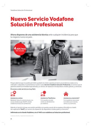 Nuevo Servicio Vodafone
Solución Profesional
Ahora dispones de una asistencia técnica ante cualquier incidencia para que
tu negocio nunca se pare.
VodafoneSoluciónProfesional
Porque sabemos que no puedes permitirte quedarte sin móvil o pararte por tener una incidencia o duda con tu
ordenador o dispositivo, te presentamos nuestro nuevo Servicio Vodafone Solución Profesional. Un servicio que te
garantiza asistencia inmediata especializada y un servicio de reparación de dispositivos móviles gratuito y a domicilio.
El acceso a este servicio es muy fácil:
Además, el servicio incluye una revisión periódica con puesta a punto de tus equipos informáticos a través
de la aplicación TestIT y un servicio de reparación de dispositivos móviles gratis y a domicilio*.
Asistencia online
Mediante chat y/o control remoto con
acceso desde la app HALPP o desde
vodafone.es/solucion-profesional.
Asistencia a domicilio*.
Si no podemos solucionar
la incidencia en remoto,
vamos a tu domicilio.
Asistencia Telefónica
Si no puedes acceder
online, te atenderemos
por teléfono.
Infórmate en tu tienda Vodafone, en el 1443 o en vodafone.es/solucion-profesional
2 asistencias a domicilio y 2 reparaciones de dispositivos al año.
4,42€/mes
IGIC Incluido
42
 