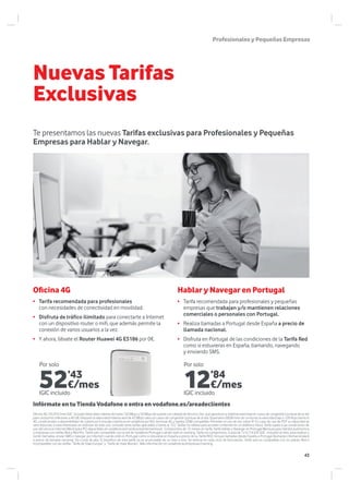 Nuevas Tarifas
Exclusivas
ProfesionalesyPequeñasEmpresas
Te presentamos las nuevas Tarifas exclusivas para Profesionales y Pequeñas
Empresas para Hablar y Navegar.
Infórmate en tu Tienda Vodafone o entra en vodafone.es/areadeclientes
Por solo Por solo
• Tarifa recomendada para profesionales y pequeñas
empresas que trabajan y/o mantienen relaciones
comerciales o personales con Portugal.
• Realiza llamadas a Portugal desde España a precio de
llamada nacional.
• Disfruta en Portugal de las condiciones de la Tarifa Red
como si estuvieras en España, llamando, navegando
y enviando SMS.
Hablar y Navegar en PortugalOficina 4G
• Tarifa recomendada para profesionales
con necesidades de conectividad en movilidad.
• Disfruta de tráfico ilimitado para conectarte a Internet
con un dispositivo router o mifi, que además permite la
conexión de varios usuarios a la vez.
• Y ahora, llévate el Router Huawei 4G E5186 por 0€.
Oficina 4G: 59,29 €/mes IGIC incluido Velocidad máxima de hasta 150 Mbps y 50 Mbps de subida con calidad de Servicio Oro, que garantiza la máxima velocidad en casos de congestión puntual de la red
para consumos inferiores a 40 GB. Después la velocidad máxima será de 42 Mbps salvo en casos de congestión puntual de la red. Superados 60GB/mes de consumo la velocidad baja a 128 Kbps.Servicio
4G condicionado a disponibilidad de cobertura (consulta cobertura en vodafone.es/4G), terminal 4G y tarjeta USIM compatible. Permiten el uso de voz sobre IP. En caso de uso de P2P su velocidad se
verá reducida, si está interesado en disfrutar de este uso, consulte otras tarifas aplicables o llame al 122. Tarifas no válidas para acceder a Internet en un teléfono móvil. Tarifa sujeta a las condiciones de
uso del servicio Internet Móvil (para PC) disponibles en vodafone.es/condicionesinternetmovil. Compromiso de 12 meses en tarifa. Tarifa Hablar y Navegar en Portugal Mensual para clientes autónomos
y empresas con tarifas Red y Red Pro. Tarifa solo compatible con la red de Vodafone Portugal cuándo esté en roaming. Tarifa sin compromiso. Cuota de 12 € (14,52€ IGIC incluido) al mes, para realizar y
recibir llamadas, enviar SMS o navegar por Internet cuando esté en Portugal como si estuviese en España a precio de su Tarifa RED. Incluye llamadas desde España a Portugal (llamadas internacionales)
a precio de llamada nacional. Sin cuota de alta. El beneficio de esta tarifa no es acumulable de un mes a otro. Se reinicia en cada ciclo de facturación. Tarifa solo es compatible con los planes Red e
incompatible con las tarifas “Tarifa de Viaje Europa” y “Tarifa de Viaje Mundo”. Más información en vodafone.es/empresas/roaming.
12’84
€/mes
IGIC incluido
52’43
€/mes
IGIC incluido
43
 