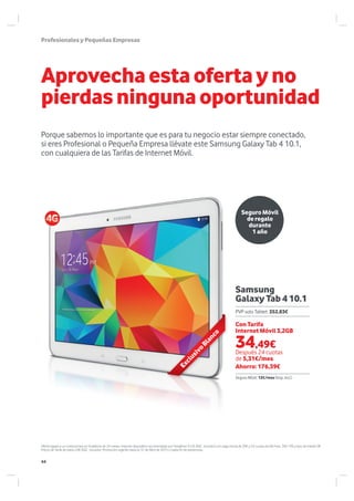 ProfesionalesyPequeñasEmpresas
Porque sabemos lo importante que es para tu negocio estar siempre conectado,
si eres Profesional o Pequeña Empresa llévate este Samsung Galaxy Tab 4 10.1,
con cualquiera de las Tarifas de Internet Móvil.
Aprovechaestaofertayno
pierdasningunaoportunidad
Oferta ligada a un compromiso en Vodafone de 24 meses. Importe dispositivo recomendado por Vodafone 412€ (IGIC incluido) con pago inicial de 39€ y 24 cuotas de 6€/mes. TAE= 0% y tipo de interés 0€.
Precio de Tarifa de datos 24€ (IGIC incluido). Promoción vigente hasta el 31 de Abril de 2015 o hasta fin de existencias.
Seguro Móvil
de regalo
durante
1 año
Exclusivo
Blanco
Samsung
Galaxy Tab 4 10.1
Con Tarifa
Internet Móvil 3,2GB
Después 24 cuotas
de 5,31€/mes
Ahorro: 176,39€
PVP solo Tablet: 352,83€
Seguro Móvil: 12€/mes (Imp. incl.)
34,49€
44
 