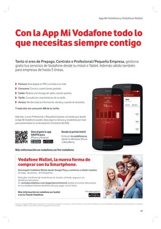 AppMiVodafoneyVodafoneWallet
Factura: Descárgala en PDF y envíala a tu mail.
Consumo: Conoce cuanto llevas gastado.
Saldo: Realiza una recarga de saldo cuando quieras.
Tarifa: Consulta las características de tu tarifa.
Avisos: Recibe toda la información dónde y cuando la necesites.
Más información en vodafone.es/mi-vodafone
Descárgatelaapp
GRATISpara
Y todo ello sin consumir MB de tu tarifa.
Además, si eres Profesional o Pequeña Empresa, recuerda que desde
la App Mi Vodafone puedes descargar tu factura y enviártela por mail
para presentarla en la declaración trimestral del IGIC.
Desdeelportalmóvil
Entra en m.vodafone.es
desde tu Windows Phone
o BlackBerry
iPhone y Android
Aplicación Vodafone Wallet gratuita disponible en Google Play y Updates. Se requiere un terminal Android y tarifa móvil de Vodafone. Las funcionalidades de pago requieren terminal Android compatible
con Wallet y SIM NFC, que podrás solicitar en pagandoconmimovil/sim
Más información en vodafone.es/wallet
o en tu Tienda Vodafone
Vodafone Wallet, la nueva forma de
comprar con tu Smartphone.
Descárgate Vodafone Wallet desde Google Play y comienza a añadir tarjetas:
de pago, de puntos, de transportes…
Descubre una forma de moverte por el mundo, cómoda, segura y con
beneficios exclusivos.
En ventajasvodafone.com/pagandoconmimovil podrás encontrar descuentos
en tus establecimientos favoritos sólo por pagar con el móvil.
Descárgala gratis en:
ConlaAppMiVodafonetodolo
quenecesitassiemprecontigo
Tanto si eres de Prepago, Contrato o Profesional/Pequeña Empresa, gestiona
gratis tus servicios de Vodafone desde tu móvil o Tablet. Además válido también
para empresas de hasta 5 líneas.
47
 