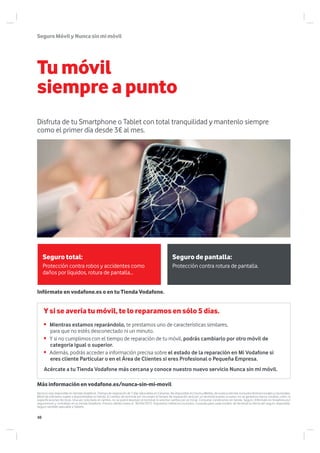 SeguroMóvilyNuncasinmimóvil
Tumóvil
siempre a punto
Acércate a tu Tienda Vodafone más cercana y conoce nuestro nuevo servicio Nunca sin mi móvil.
Más información en vodafone.es/nunca-sin-mi-movil
Infórmate en vodafone.es o en tu Tienda Vodafone.
Y si se avería tu móvil, te lo reparamos en sólo 5 días.
Mientras estamos reparándolo, te prestamos uno de características similares,
para que no estés desconectado ni un minuto.
Y si no cumplimos con el tiempo de reparación de tu móvil, podrás cambiarlo por otro móvil de
categoria igual o superior.
Además, podrás acceder a información precisa sobre el estado de la reparación en Mi Vodafone si
eres cliente Particular o en el Área de Clientes si eres Profesional o Pequeña Empresa.
Servicio solo disponible en tiendas Vodafone. Tiempo de reparación de 7 días laborables en Canarias. No disponible en Ceuta y Melilla, de lunes a viernes, excluidos festivos locales y nacionales.
Móvil de préstamo sujeto a disponibilidad en tienda. El cambio de terminal por incumplir el tiempo de reparación será por un terminal puesto a nuevo; no se garantiza marca, modelo, color, ni
especificaciones técnicas. Una vez solicitado el cambio, no se podrá devolver el terminal ni solicitar cambio por el inicial. Consultar condiciones en tienda. Seguro: Infórmate en Vodafone.es/
seguromovil y contrátalo en tu tienda Vodafone. Precios válidos hasta el 30/04/2015. Impuestos indirectos incluidos. Consulta para cada modelo de terminal la oferta del seguro disponible.
Seguro también aplicable a Tablets.
Seguro total: Seguro de pantalla:
Protección contra robos y accidentes como
daños por líquidos, rotura de pantalla…
Protección contra rotura de pantalla.
Disfruta de tu Smartphone o Tablet con total tranquilidad y mantenlo siempre
como el primer día desde 3€ al mes.
48
 