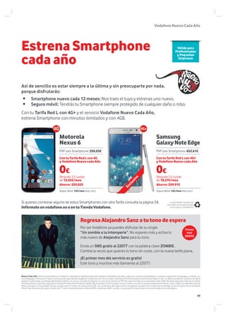 Motorola
Nexus 6
Exclusivo Samsung
GalaxyNoteEdge
Nuevo Cada Año oferta recomendada por Vodafone y aplicable en tiendas propias de Vodafone contratable para altas nuevas de contrato, portabilidades a contrato, migraciones de prepago a contrato con
una antigüedad mínima de 3 meses y renovaciones para clientes Vodafone. Compromiso de 18 en la tarifa contratada. Permite renovación del terminal desde el mes 12 desde la activación a precios de oferta
general condicionada a la entrega del terminal anterior con el que se activó el producto. En caso de no hacerlo el PVP del nuevo terminal se incrementará hasta 320€. Terminal asegurado mientras el cliente
mantenga Nuevo Cada Año bajo póliza colectiva firmada entre Vodafone España SAU (tomador) y ACE European Group Limited, Sucursal en España (aseguradora) frente a robo y daños accidentales (incluye
daños por agua y en la pantalla). Incluye un parte cada 12 meses con franquicia de 20€. Las condiciones del seguro vienen recogidas en la póliza de la misma que se entrega. Tonos de Espera: Tonos de Espera:
Primer mes de suscripción gratis. A partir del 2º mes el coste del servicio será de 0,80€ a la semana IGGIC incluido. La suscripción incluye todos los tonos de espera sin coste alguno.
• Smartphone nuevo cada 12 meses: Nos traes el tuyo y estrenas uno nuevo.
• Seguro móvil: Tendrás tu Smartphone siempre protegido de cualquier daño o robo.
Estrena Smartphone
cada año
Los terminales incluidos en
esta oferta se recogen pasado
el año para su reutilizaciónInfórmate en vodafone.es o en tu Tienda Vodafone.
Si quieres combinar alguno de estos Smartphones con otra Tarifa consulta la página 58.
Con tu Tarifa Red L con 4G+ y el servicio Vodafone Nuevo Cada Año,
estrena Smartphone con minutos ilimitados y con 4GB.
Así de sencillo es estar siempre a la última y sin preocuparte por nada,
porque disfrutarás:
Por ser Vodafone ya puedes disfrutar de su single
“Un zombie a la intemperie”. No esperes más y activa lo
más nuevo de Alejandro Sanz para tu tono.
Envía un SMS gratis al 22077 con la palabra clave ZOMBIE.
Cambia la veces que quieras tu tono sin coste, con la nueva tarifa plana.
¡El primer mes del servicio es gratis!
Este tono y muchos más llamando al 22077.
Válido para
Profesionales
y Pequeñas
Empresas
Con tu Tarifa Red L con 4G
y Vodafone Nuevo cada Año
Con tu Tarifa Red L con 4G+
y Vodafone Nuevo cada Año
Después 12 cuotas
de 15,92€/mes
Ahorro: 359,02€
Después 12 cuotas
de 18,57€/mes
Ahorro: 359,91€
PVP solo Smartphone: 550,03€ PVP solo Smartphone: 652,61€
0€0€
Primer
mes
GRATIS
Regresa Alejandro Sanz a tu tono de espera
VodafoneNuevoCadaAño
Seguro Móvil: 12€/mes (Imp. incl.) Seguro Móvil: 12€/mes (Imp. incl.)
49
 