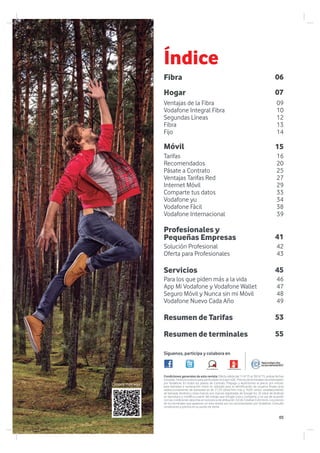 foro.vodafone.es vodafoneteayuda.es
16
20
25
27
29
33
34
38
39
09
10
12
13
14
07
15
06
46
47
48
49
42
43
41
45
55
53
Fibra
Síguenos, participa y colabora en
Móvil
Hogar
Resumen de terminales
Resumen de Tarifas
Tarifas
Recomendados
Pásate a Contrato
Ventajas Tarifas Red
Internet Móvil
Comparte tus datos
Vodafone yu
Vodafone Fácil
Vodafone Internacional
Ventajas de la Fibra
Vodafone Integral Fibra
Segundas Líneas
Fibra
Fijo
Servicios
Para los que piden más a la vida
App Mi Vodafone y Vodafone Wallet
Seguro Móvil y Nunca sin mi Móvil
Vodafone Nuevo Cada Año
Profesionales y
Pequeñas Empresas
Solución Profesional
Oferta para Profesionales
Condiciones generales de esta revista: Oferta válida del 1/4/15 al 30/4/15, ambas fechas
incluidas.TodoslospreciosparaparticularesincluyenIGIC.Preciosdeterminalesrecomendados
por Vodafone. En todos los planes de Contrato, Prepago y Autónomos el precio por minuto
para llamadas a numeración móvil no utilizada para la identificación de usuarios finales (p.ej
redireccionamiento de llamadas) es de 21,29 cénst/min más y 16,05 cénts/ establecimiento
de llamada. Android y otras marcas son marcas registradas de Google Inc. El robot de Android
se reproduce y modifica a partir del trabajo que Google crea y comparte, y se usa de acuerdo
con las condiciones descritas en la licencia de atribución 3.0 de Creative Commons. Los precios
de los terminales que aparecen en esta revista son los recomendados por Vodafone. Consulte
condiciones y precios en su punto de venta.
Índice
Conoce más aquí:
05
 