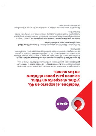 LosdosexpertosenaltavelocidadseunenparaofrecerteelDreamTeamdelas
telecomunicaciones:el4GdeVodafoneylavelocidadrealdelaFibradeOno
porfinjuntosparaquedisfrutesdelamáximavelocidaddentroyfueradecasa.
Launiónsoñadadelosdosoperadoressólopuededepararventajasparati.
Vodafone,quetrajoel4G,conlamejorred,yquelohaimpulsadomáscon4G+para
alcanzareldobledevelocidad,yOno,lacompañíapioneraenFibra,consugarantía
dedarsiemprelavelocidadrealconlamáximacalidad,sabenquelaaltavelocidad
eselfuturo.
UnfuturoqueestáaquíporqueyapuedesdisponerdelamejorFibray4Gdel
mercadoparaunaexperienciasinlímites.
Unfuturoqueabrelapuertaanuevosusosyexperienciasquevanamejorar
todocuantopodemoshacer,brindandomaravillosasposibilidadesqueenriquecerán
nuestraformadecomunicarnos,trabajaryentretenernos,todosinimportardonde
teencuentres.
Bienvenidoaunauniónquemultiplicatusposibilidades.BienvenidoalDreamTeam
delastelecomunicaciones.
Vodafone,elexpertoen4G,
yOno,elexpertoenFibra,
seunenparaponerelfuturo
entusmanos.
 