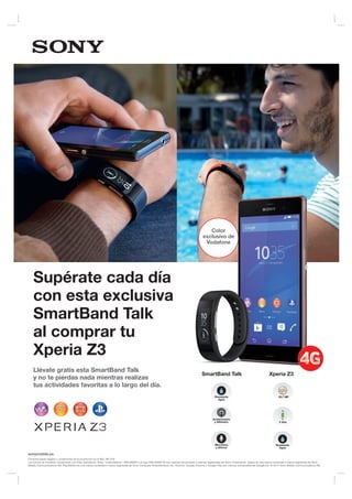 sonymobile.es
Consulta bases legales y condiciones de la promoción en el 902 180 576
Los iconos se muestran únicamente con ﬁnes ilustrativos. Sony, “make.believe”, WALKMAN y el logo WALKMAN W son marcas comerciales o marcas registradas de Sony Corporation. Xperia es una marca comercial o marca registrada de Sony
Mobile Communications AB. PlayStation es una marca comercial o marca registrada de Sony Computer Entertainment, Inc. Android, Google Chrome y Google Play son marcas comerciales de Google Inc. © 2014 Sony Mobile Communications AB.
Supérate cada día
con esta exclusiva
SmartBand Talk
al comprar tu
Xperia Z3
Llévate gratis esta SmartBand Talk
y no te pierdas nada mientras realizas
tus actividades favoritas a lo largo del día.
SmartBand Talk Xperia Z3
Acelerómetro
y Altimetro 2 días
Micrófono
y altavoz
Resistente
Agua
Resistente
Agua
20,7 MP
Color
exclusivo de
Vodafone
 