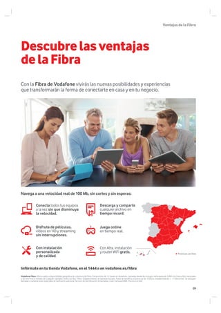 Descubrelasventajas
delaFibra
Con la Fibra de Vodafone vivirás las nuevas posibilidades y experiencias
que transformarán la forma de conectarte en casa y en tu negocio.
Conecta todos tus equipos
a la vez sin que disminuya
la velocidad.
Disfruta de películas,
vídeos en HD y streaming
sin interrupciones.
Descarga y comparte
cualquier archivo en
tiempo récord.
Juega online
en tiempo real.
Con Alta, instalación
y router WiFi gratis.
Con instalación
personalizada
y de calidad.
Navega a una velocidad real de 100 Mb, sin cortes y sin esperas:
Infórmate en tu tienda Vodafone, en el 1444 o en vodafone.es/fibra
Vodafone Fibra: Oferta sujeta a disponibilidad geográfica de cobertura de Fibra. Compromiso de 12 meses en Vodafone. Llamadas desde fijo incluyen tarifa plana de 3.000 min/mes a fijos nacionales
y 50 min/mes a móviles de cualquier operador, todos los días, 24hrs. Establecimiento de llamada incluido. Fuera de beneficio el precio es de 16.05cts. establecimiento + 17,60cts/min. Se excluyen
llamadas a numeraciones especiales de tarificación adicional. Servicio de identificación de llamadas, coste mensual 0.88€. Precios con IGIC.
Provincias con Fibra
VentajasdelaFibra
09
 