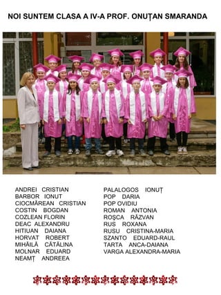 NOI SUNTEM CLASA A IV-A PROF. ONUŢAN SMARANDA

ANDREI CRISTIAN
BARBOR IONUT
CIOCMĂREAN CRISTIAN
COSTIN BOGDAN
COZLEAN FLORIN
DEAC ALEXANDRU
HITIUAN DAIANA
HORVAT ROBERT
MIHĂILĂ CĂTĂLINA
MOLNAR EDUARD
NEAMŢ ANDREEA

PALALOGOS IONUŢ
POP DARIA
POP OVIDIU
ROMAN ANTONIA
ROŞCA RĂZVAN
RUS ROXANA
RUSU CRISTINA-MARIA
SZANTO EDUARD-RAUL
TARTA ANCA-DAIANA
VARGA ALEXANDRA-MARIA

 