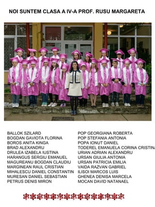 NOI SUNTEM CLASA A IV-A PROF. RUSU MARGARETA

BALLOK SZILARD
BOGDAN GAVIOTA FLORINA
BOROS ANITA KINGA
BRAD ALEXANDRU
DRULEA IZABELA IUSTINA
HARANGUS SERGIU EMANUEL
MAGUREANU BOGDAN CLAUDIU
MARGINEAN RAUL CRISTIAN
MIHALESCU DANIEL CONSTANTIN
MURESAN DANIEL SEBASTIAN
PETRUS DENIS MIRON

POP GEORGIANA ROBERTA
POP STEFANIA ANTONIA
POPA IONUT DANIEL
TODEREL EMANUELA CORINA CRISTINA
URIAN ADRIAN ALEXANDRU
URSAN GIULIA ANTONIA
URSAN PATRICIA EMILIA
VAIDA RAZVAN GABRIEL
ILISOI MARCOS LUIS
GHENEA DENISA MARCELA
MOCAN DAVID NATANAEL

 