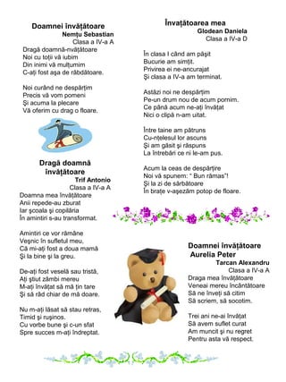 Doamnei învăţătoare
Nemţu Sebastian
Clasa a IV-a A
Dragă doamnă-nvăţătoare
Noi cu toţii vă iubim
Din inimi vă mulţumim
C-aţi fost aşa de răbdătoare.
Noi curând ne despărţim
Precis vă vom pomeni
Şi acuma la plecare
Vă oferim cu drag o floare.

Învaţătoarea mea
Glodean Daniela
Clasa a IV-a D
În clasa I când am păşit
Bucurie am simţit.
Privirea ei ne-ancurajat
Şi clasa a IV-a am terminat.
Astăzi noi ne despărţim
Pe-un drum nou de acum pornim.
Ce până acum ne-aţi învăţat
Nici o clipă n-am uitat.
Între taine am pătruns
Cu-nţelesul lor ascuns
Şi am găsit şi răspuns
La întrebări ce ni le-am pus.

Dragă doamnă
învăţătoare
Trif Antonio
Clasa a IV-a A
Doamna mea învăţătoare
Anii repede-au zburat
Iar şcoala şi copilăria
În amintiri s-au transformat.
Amintiri ce vor rămâne
Veşnic în sufletul meu,
Că mi-aţi fost a doua mamă
Şi la bine şi la greu.
De-aţi fost veselă sau tristă,
Aţi ştiut zâmbi mereu
M-aţi învăţat să mă ţin tare
Şi să râd chiar de mă doare.
Nu m-aţi lăsat să stau retras,
Timid şi ruşinos.
Cu vorbe bune şi c-un sfat
Spre succes m-aţi îndreptat.

Acum la ceas de despărţire
Noi vă spunem: “ Bun rămas”!
Şi la zi de sărbătoare
În braţe v-aşezăm potop de floare.

Doamnei învăţătoare
Aurelia Peter
Tarcan Alexandru
Clasa a IV-a A
Draga mea învăţătoare
Veneai mereu încântătoare
Să ne înveţi să citim
Să scriem, să socotim.
Trei ani ne-ai învăţat
Să avem suflet curat
Am muncit şi nu regret
Pentru asta vă respect.

 