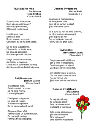Învăţătoarea mea
Suciu Ioana
Hozai Cristina
Clasa a IV-a B
Doamna mea învăţătoare...
Cum să o descriem oare?
Hărnicuţă şi frumoasă,
Câteodată misterioasă.
Învăţătoarea mea
Este ca o stea
Bună, sinceră, frumoasă
Când sunt cu ea mă simt acasă.
Ea ne-ajută la probleme,
Când ne încurcăm la teme.
Ne-ajută să descâlcim
Problema pe care n-o ştim.
Dragă doamnă-nvăţătoare,
Azi îmi iau la revedere.
Clasa a IV-a o părăsesc cu drag
Azi păşesc ultima dată al său prag.

Învăţătoarea mea
Ţermure Cătălin
Clasa a IV-a B
Învăţătoarea mea,
Este frumoasă ca o stea.
Ea ne ajută mereu,
La bine şi la greu.

Doamna învăţătoare
Petran Alicia
Clasa a IV-a B
Doamna e o mamă aleasă,
Ne învaţă ce e bine,
Cum să ne purtăm în clasă
Şi să luăm note bune.
Ea e bună cu noi, ne ajută la nevoi,
Iar când suntem răi ne ceartă
Şi se supără pe noi.
Dar ne iartă pân’ la urmă
Pentru că este prea bună.

Învăţătoarei
Sabo Andrei Claudiu
Clasa a IV-a B
Dragă doamnă învăţătoare,
Eşti o fiinţă înţelegătoare.
Când ne e greu ne ajutaţi,
Când greşeam ne corectaţi.
Din păcate timpul s-a scurs,
Dar mai avem ceva de spus
Noi nu vă vom uita
Şi vă vom iubi din toată inima.

Doamna învăţătoare
Tarţa Antonia
Clasa a IV-a B

Când greşit noi gândim
Ne ajută să reuşim,
A noastră învăţătoare
De ce este aşa bună oare?

Ea te-jută să înveţi,
Te învaţă să citeşti
Este ca a doua mamă
Înţeleaptă şi frumoasă.

Răspunsul l-am aflat,
Pentru că are un suflet minunat,
Ea ne-nvaţă cu drag
Pentru a trece acest prag.

Este o stea strălucitoare
Şi o zână uimitoare
Cine este oare?
Este doamna-nvăţătoare

 