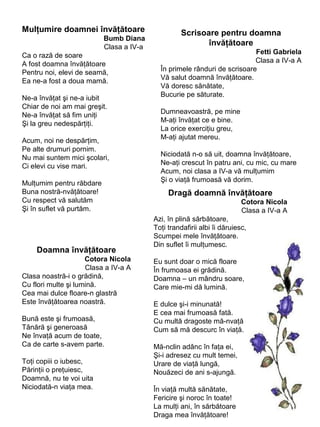 Mulţumire doamnei învăţătoare
Bumb Diana
Clasa a IV-a
Ca o rază de soare
A fost doamna învăţătoare
Pentru noi, elevi de seamă,
Ea ne-a fost a doua mamă.
Ne-a învăţat şi ne-a iubit
Chiar de noi am mai greşit.
Ne-a învăţat să fim uniţi
Şi la greu nedespărţiţi.
Acum, noi ne despărţim,
Pe alte drumuri pornim.
Nu mai suntem mici şcolari,
Ci elevi cu vise mari.
Mulţumim pentru răbdare
Buna nostră-nvăţătoare!
Cu respect vă salutăm
Şi în suflet vă purtăm.

Doamna învăţătoare
Cotora Nicola
Clasa a IV-a A
Clasa noastră-i o grădină,
Cu flori multe şi lumină.
Cea mai dulce floare-n glastră
Este învăţătoarea noastră.
Bună este şi frumoasă,
Tânără şi generoasă
Ne învaţă acum de toate,
Ca de carte s-avem parte.
Toţi copiii o iubesc,
Părinţii o preţuiesc,
Doamnă, nu te voi uita
Niciodată-n viaţa mea.

Scrisoare pentru doamna
învăţătoare
Fetti Gabriela
Clasa a IV-a A
În primele rânduri de scrisoare
Vă salut doamnă învăţătoare.
Vă doresc sănătate,
Bucurie pe săturate.
Dumneavoastră, pe mine
M-aţi învăţat ce e bine.
La orice exerciţiu greu,
M-aţi ajutat mereu.
Niciodată n-o să uit, doamna învăţătoare,
Ne-aţi crescut în patru ani, cu mic, cu mare
Acum, noi clasa a IV-a vă mulţumim
Şi o viaţă frumoasă vă dorim.

Dragă doamnă învăţătoare
Cotora Nicola
Clasa a IV-a A
Azi, în plină sărbătoare,
Toţi trandafirii albi îi dăruiesc,
Scumpei mele învăţătoare.
Din suflet îi mulţumesc.
Eu sunt doar o mică floare
În frumoasa ei grădină.
Doamna – un mândru soare,
Care mie-mi dă lumină.
E dulce şi-i minunată!
E cea mai frumoasă fată.
Cu multă dragoste mă-nvaţă
Cum să mă descurc în viaţă.
Mă-nclin adânc în faţa ei,
Şi-i adresez cu mult temei,
Urare de viaţă lungă,
Nouăzeci de ani s-ajungă.
În viaţă multă sănătate,
Fericire şi noroc în toate!
La mulţi ani, în sărbătoare
Draga mea învăţătoare!

 