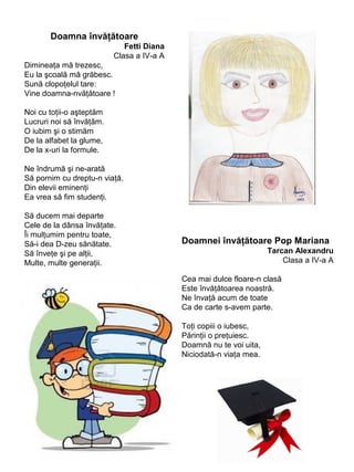 Doamna învăţătoare
Fetti Diana
Clasa a IV-a A
Dimineaţa mă trezesc,
Eu la şcoală mă grăbesc.
Sună clopoţelul tare:
Vine doamna-nvăţătoare !
Noi cu toţii-o aşteptăm
Lucruri noi să învăţăm.
O iubim şi o stimăm
De la alfabet la glume,
De la x-uri la formule.
Ne îndrumă şi ne-arată
Să pornim cu dreptu-n viaţă.
Din elevii eminenţi
Ea vrea să fim studenţi.
Să ducem mai departe
Cele de la dânsa învăţate.
Îi mulţumim pentru toate,
Să-i dea D-zeu sănătate.
Să înveţe şi pe alţii,
Multe, multe generaţii.

Doamnei învăţătoare Pop Mariana
Tarcan Alexandru
Clasa a IV-a A
Cea mai dulce floare-n clasă
Este învăţătoarea noastră.
Ne învaţă acum de toate
Ca de carte s-avem parte.
Toţi copiii o iubesc,
Părinţii o preţuiesc.
Doamnă nu te voi uita,
Niciodată-n viaţa mea.

 