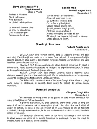 Eleva din clasa a IV-a
Gîngă Alexandra
Clasa a IV-a C
În clasa a IV-a sunt
Şi mă mândresc
Note bune am
Iar părinţii mă răsplătesc.
La teste mă descurc bine
La greu nu abandonez
Căci în viitor se ştie
Că succesul o să vie.

Şcoala mea
Perhaiţă Angela Maria
Clasa a IV-a C
“Avram Iancu” e şcoala mea
Şi eu mă mândresc cu ea
Eu sunt bine, toţi sunt bine
Cu profesori şi învăţători
Şcoala zboară printre nori.
Şcoală, şcoală, dragă şcoală,
Fără tine ce ne-am face ?
Ai elevi inteligenţi ce-nvaţă de zor,
Să ajungă mai departe, toţi acolo unde vor.
Dragă şcoală, te iubim.

Şcoala şi clasa mea
Perhaiţă Angela Maria
Clasa a IV-a C
ŞCOALA MEA este “Avram Iancu”, corp A. Această şcoală are doar
elevi isteţi. Elevii învaţă mai multe pe zi ce trece. Sunt mândră că am ajuns să învăţ la
această şcoală. În plus avem şi doi directori minunaţi. Şcoala “Avram Iancu” are uşile
deschise pentru fiecare copil nou.
CLASA A IV-A C este alcătuită din elevi deştepţi şi harnici. În clasă e
mereu curat. Acolo doamna învăţătoare ne învaţă şi ne explică multe lucruri. În clasă
suntm douăzeci de elevi. Toţi ne înţelegem bine.
ÎNVĂŢĂTOAREA MEA este Oltean Voichiţa. Este o doamnă bună,
iubitoare, corectă şi extraordinar de inteligentă. Ea ne este doar de un an învăţătoare.
Cea dintâi învăţătoare a fost doamna Loredana Petrule.
COLEGA MEA de bancă este Câmpean Gângă Alina. Este o colegă
foarte bună. E inteligentă şi darnică. Sper să-mi fie colegă de bancă pentru
totdeauna.

Patru ani de neuitat
Câmpean Gângă Alina
Clasa a IV-a C
Îmi amintesc cu drag prima zi de şcoală în care mi-am cunoscut noii
colegi şi învăţătoarea Petrule Loredana.
În primele săptămâni, nu prea vorbeam, eram timizi. După un timp am
început să ne împrietenim, să ne cunoaştem şi să colaborăm. Am mai învăţat să
lucrăm în echipă. În clasa a III-a am învăţat că în viaţă trebuie să ştii să faci faţă
schimbării, că viaţa este ca un tren, la fiecare staţie oamenii urcă şi coboară, dar de la
fiecare înveţi ceva.
Mai este puţin până când trenul va opri într-o nouă staţie a vieţii noastre
de elevi. Aştept cu intres şi cu emoţii întâlnirea cu profesorii, cu un nou mod de
predare. Oare voi fi aceeaşi elevă silitoare?

 