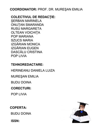 COORDONATOR: PROF. DR. MUREŞAN EMILIA
COLECTIVUL DE REDACŢIE:
ŞERBAN MARINELA
ONUŢAN SMARANDA
RUSU MARGARETA
OLTEAN VOICHIŢA
POP MARIANA
SZUCS MARIA
IZGĂRIAN MONICA
IZGĂRIAN EUGEN
DASCĂLU CRISTINA
POP LIVIA
TEHNOREDACTARE:
HERINEANU DANIELA LUIZA
MUREŞAN EMILIA
BUDU DOINA
CORECTURI:
POP LIVIA

COPERTA:
BUDU DOINA
ISSN:

 