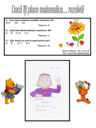 1) Care este jumătatea jumătăţii numărului 36?
a)18
b)9
c)3
Răspuns: 9
2 ) Care este sfertul sfertului numărului 64?
a) 32 b) 16
c) 4
Rāspuns: 4
3 ) Câţi bunici au avut în total bunicii mei?
a) 16
b) 8
b) 4
Răspuns :16
Hitiuan Daiana, cls. a IV-a E
ÎNV. ONUŢAN SMARANDA

 