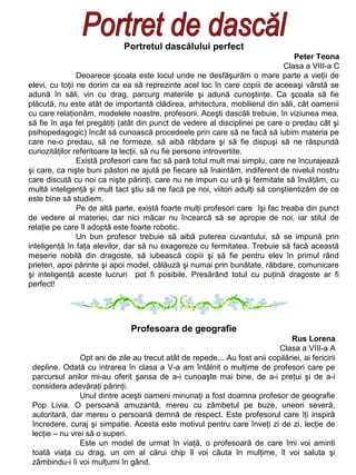 Portretul dascălului perfect
Peter Teona
Clasa a VIII-a C
Deoarece şcoala este locul unde ne desfăşurăm o mare parte a vieţii de
elevi, cu toţii ne dorim ca ea să reprezinte acel loc în care copiii de aceeaşi vârstă se
adună în săli, vin cu drag, parcurg materiile şi adună cunoştinţe. Ca şcoala să fie
plăcută, nu este atât de importantă clădirea, arhitectura, mobilierul din săli, cât oamenii
cu care relaţionăm, modelele noastre, profesorii. Aceşti dascăli trebuie, în viziunea mea,
să fie în aşa fel pregătiţi (atât din punct de vedere al disciplinei pe care o predau cât şi
psihopedagogic) încât să cunoască procedeele prin care să ne facă să iubim materia pe
care ne-o predau, să ne formeze, să aibă răbdare şi să fie dispuşi să ne răspundă
curiozităţilor referitoare la lecţii, să nu fie persone introvertite.
Există profesori care fac să pară totul mult mai simplu, care ne încurajează
şi care, ca nişte buni păstori ne ajută pe fiecare să înaintăm, indiferent de nivelul nostru
care discută cu noi ca nişte părinţi, care nu ne impun cu ură şi fermitate să învăţăm, cu
multă inteligenţă şi mult tact ştiu să ne facă pe noi, viitori adulţi să conştientizăm de ce
este bine să studiem.
Pe de altă parte, există foarte mulţi profesori care îşi fac treaba din punct
de vedere al materiei, dar nici măcar nu încearcă să se apropie de noi, iar stilul de
relaţie pe care îl adoptă este foarte robotic.
Un bun profesor trebuie să aibă puterea cuvantului, să se impună prin
inteligenţă în faţa elevilor, dar să nu exagereze cu fermitatea. Trebuie să facă această
meserie nobilă din dragoste, să iubească copiii şi să fie pentru elev în primul rând
prieten, apoi părinte şi apoi model, călăuză şi numai prin bunătate, răbdare, comunicare
şi inteligenţă aceste lucruri pot fi posibile. Presărând totul cu puţină dragoste ar fi
perfect!

Profesoara de geografie
Rus Lorena
Clasa a VIII-a A
Opt ani de zile au trecut atât de repede... Au fost anii copilăriei, ai fericirii
depline. Odată cu intrarea în clasa a V-a am întâlnit o mulţime de profesori care pe
parcursul anilor mi-au oferit şansa de a-i cunoaşte mai bine, de a-i preţui şi de a-i
considera adevăraţi părinţi.
Unul dintre aceşti oameni minunaţi a fost doamna profesor de geografie
Pop Livia. O persoană amuzantă, mereu cu zâmbetul pe buze, uneori severă,
autoritară, dar mereu o persoană demnă de respect. Este profesorul care îţi inspiră
încredere, curaj şi simpatie. Acesta este motivul pentru care înveţi zi de zi, lecţie de
lecţie – nu vrei să o superi.
Este un model de urmat în viaţă, o profesoară de care îmi voi aminti
toată viaţa cu drag, un om al cărui chip îl voi căuta în mulţime, îl voi saluta şi
zâmbindu-i îi voi mulţumi în gând.

 
