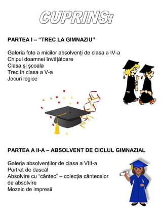 PARTEA I – “TREC LA GIMNAZIU”
Galeria foto a micilor absolvenţi de clasa a IV-a
Chipul doamnei învăţătoare
Clasa şi şcoala
Trec în clasa a V-a
Jocuri logice

PARTEA A II-A – ABSOLVENT DE CICLUL GIMNAZIAL
Galeria absolvenţilor de clasa a VIII-a
Portret de dascăl
Absolvire cu “cântec” – colecţia cântecelor
de absolvire
Mozaic de impresii

 