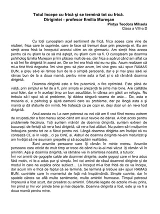 Totul începe cu frică şi se termină tot cu frică.
Dirigintei - profesor Emilia Mureşan
Pintya Teodora Mihaela
Clasa a VIII-a D
Cu toţii cunoaştem acel sentiment de frică, frica aceea care vine de
nicăieri, frica care te cuprinde, care te face să tremuri doar prin prezenţa ei. Eu am
simţit acea frică la începutul acestui ultim an de gimnaziu. Am simţit frica aceea
pentru că nu ştiam la ce să mă aştept, nu ştiam cum va fi. O cunoşteam pe doamna
pshiholog Emilia Mureşan şi îmi plăcea mult de ea, dar frica a apărut când am aflat ca
o să îmi fie dirigintă în acest an. De ce îmi era frică nici eu nu ştiu. Acum realizam că
mi-a fost frică degeaba. Îmi vine greu să plec acum, îmi vine greu să-i spun RAMAS
BUN, e greu să-ţi iei rămas bun de la o simplă persoană, dar e şi mai greu să-ţi iei
rămas bun de la a doua mamă, pentru mine asta a fost şi o să rămână doamna
dirigintă.
Doamna dirigintă este o fire puternică, o fire optimistă. Este plină de
viaţă, prin simplul ei fel de a fi, prin simpla ei prezenţă te simţi mai bine. Are calităţile
unui lider, dar e în acelaşi timp un bun ascultător. În dânsa am găsit un refugiu. Nu
trebuia să-i spui că ai probleme, îşi dădea singură seama de asta… Da, asta e
meseria ei, e psiholog şi ajută oamenii care au probleme, dar pe lângă asta e şi
mamă şi dā sfaturile din inimă. Ne tratează ca pe copii ei, deşi doar un an ne-a fost
dirigintă.
Anul acesta nu l-a cam petrecut cu noi cât am fi vrut fiind mereu extrem
de ocupată,dar a fost mereu acolo când am avut nevoie de dânsa. A fost acolo pentru
problemele fiecăruia. Toţi suntem mândri de doamna dirigintă, suntem extrem de
bucuroşi, de fericiţi că ne-a fost dirigintă, că ne-a fost alături. Nu putem să-i mulţumim
îndeajuns pentru tot ce a făcut pentru noi. Lângă doamna diriginta am învăţat că nu
contează CE ai în viaţă…ci pe CINE ai. Alături de doamna diriginta ne-am maturizat şi
am învăţat să ne asumam greşelile şi să acceptăm realitatea.
Sunt anumite persoane care îţi rămân în minte mereu. Anumite
persoane care oricât de mult timp ar trece de când nu le-ai mai văzut îţi rămân vii în
amintiri. Aşa şi doamna dirigintă, va rămâne vie în amintirea noastră, a tuturor.
Îmi voi aminti de gogoşile calde ale doamnei diriginte, acele gogoşi care ni le-a adus
fără motiv, ni le-a adus pur şi simplu. Îmi voi aminti de râsul doamnei diriginte şi de
modul în care ne explica orice subiect… La început mi-a fost frică de ce va începe,
dar acum îmi e frică de faptul că se termină. Se termină şi trebuie să-i spun RAMAS
BUN, cuvintele care în momentul de faţă mă înspăimântă. Simple cuvinte, dar în
spatele cărora se află multe sentimente, multe amintiri frumoase. Timpul petrecut
împreună a fost scurt, dar presărat cu amintiri. Sfaturile legate de actorie mi-au prins,
îmi prind şi îmi vor prinde bine şi mai departe. Doamna dirigintă a fost, este şi va fi a
doua mamă pentru mine.

 