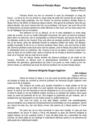 Profesorul Horaţiu Bujor
Pintya Teodora Mihaela
Clasa a VIII-a D
Fiecare dintre noi are un moment în care îşi aminteşte cu drag de
trecut…La fel şi eu îmi voi aminti cu mare drag de orele de muzică de pe clasa a-V
a. Erau orele mele preferate. De ce? Pentru ca domnul profesor Horaţiu Bujor le
făcea într-un fel diferit, le făcea pe placul tuturor. Era genul de profesor care era pe
placul elevilor. Am avut norocul să-l am ca şi profesor, mă bucur, dar sunt într-un fel
şi tristă pentru că timpul petrecut la orele dânsului a fost scurt, iar noi eram prea mici
ca să înţelegem tot ce ne explica.
Am petrecut un an cu dânsul, un an în care aşteptam cu mare drag
orele de muzică, un an cu multe întâmplări amuzante. Nu spun că domnul profesor
Zeno Zanc nu este bun, dar în comparaţie cu domnul Horaţiu, pot spune că mai mult
îmi plăceau orele lui de muzică. Erau ore pline de energie pozitivă, pline de glume,
dar şi de teorie, pline de zâmbete fericite la vederea notelor din teste. Nu făceam
audiţie muzicală, la fel ca şi cu domnul profesor Zeno Zanc, dar era frumos şi fără
ele. Domnul profesor avea acel ceva care te captiva, care te făcea să-ţi placă muzica
în adevăratul sens al cuvântului. Da, muzica e tot ce ne place, muzica e acel lucru
care ne face sa ne simţim bine, asta a încercat să ne înveţe şi domnul profesor, nu
doar că a încercat, dar eu cred că a şi reusit.
Îmi voi aduce mereu aminte de domnul profesor şi de orele lui de
muzică. Amintirile cu dânsul sunt în geamantanul amintirilor, în geamantanul
amintirilor din gimnaziu, geamantanul pe care îl voi purta cu mine mereu şi îmi voi
aminti mereu cu zâmbetul pe buze de domnul profesor de muzică Horaţiu Bujor.

Domnul diriginte Eugen Izgărian
Alin Vădean
Clasa a VIII-a A
Când am trecut în clasa a V-a am auzit că printre alţi profesori care au
să predea la clasă se numără şi domnul profesor de franceză Eugen Izgărian care
avea să-mi fie şi diriginte.
Am început să umblu prin şcoală întrebând în toate părţile ce fel de
profesor este. Ceea ce am aflat m-a cam speriat: toţi spuneau că este un om foarte
sever. A venit şi ora de franceză şi cea de dirigenţie şi nu mi s-a părut a fi de speriat.
A intrat în clasă un om de înălţime medie, brunet şi cu ochelari de vedere. Ne-a spus
ceea ce avea să pretindă de la noi. Era exigent şi pretindea să ştii materia, dar în
acelaşi timp am descoperit un om foarte corect cu suflet foarte bun.
Dar cum noi copiii, şi mai ales băieţii, suntem mai neastâmpăraţi,
domnul diriginte ne-a observat comportamentul şi bineînţeles că ne-a pedepsit. Atunci
am crezut că este rău, dar mai târziu mi-am dat seama că o făcea pentru a fi bine
educaţi.
Îmi pare rău că au fost momente în care l-am necăjit, în care am fost
neascultători, iar acum în clasa a VIII-a mă despart cu greu de domnul diriginte şi
regret nespus că l-am supărat uneori. Îi urez să aibă parte de o generaţie de copii
cuminţi, iar când zilele se vor strânge în calendarul dânsului pentru a se pensiona să
aibă parte de o bătrâneţe liniştită.

 