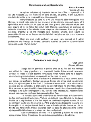 Domnişoara profesor Georgiu Iulia
Balazs Roberta
Clasa a VIII-a A
Aceşti opt ani petrecuţi în şcoala “Avram Iancu” Dej cu siguranţă nu îi
voi uita niciodată. Au fost momente în care am râs, am plâns, m-am bucurat de
rezultate deosebite şi de profesori foarte bine pregătiţi.
Dar profesoara pe care nu o voi uita niciodată este domnişoara Iulia
Georgiu. În aceşti patru ani mi-a fost precum o soră mai mare, am putut mereu să îi
spun orice, m-a susţinut în tot ceea ce am făcut şi mi-a oferit sfaturile ei pe care
sunt sigură că le voi folosi tot restul vieţii. Datorită caracterului ei exemplar şi
sufletului ei deschis în faţa elevilor m-am ataşat de dânsa enorm. Ea a reuşit să-mi
deschidă orizontul şi să mă îndrepte spre materiile umane. Sunt sigură că
generaţiile viitoare se vor bucura de zâmbetul ei cald şi o vor iubi precum pe o a
doua mamă.
Deşi am avut mulţi profesori pe care i-am admirat şi îi admir
profesoara Iulia Georgiu va fi mereu persoana specială de care îmi voi aminti când
voi spune şcoala “Avram Iancu”.

Profesoara mea dragă
Goja Oana
Clasa a VIII-a A
Aceşti opt ani petrecuţi în şcoală cred că au fost cei mai frumoşi
ani, alături de colegi şi profesori – o adevărată familie. Prima mamă care ne-a
adoptat în clasa I a fost doamna învăţătoare Peter Aurelia care ne-a deschis
drumul spre gimnaziu şi care ne-a pregătit pentru ceea ce urma.
Îndată ce am intrat în clasa a V-a am cunoscut o nouă familie, adică
noi colegi, noi profesori. Desigur că ne-am înţeles din prima clipă, cu alţii mai
bine, cu alţii mai greu. A fost însă o profesoară remarcabilă care mi-a marcat
esenţial anii de gimnaziu, o profesoară cu care tot timpul ne-am înţeles foarte
bine, cu care am putut vorbi indiferent despre ce, care tot timpul ne asculta şi ne
îndrăgea la fel cum o îndrăgeam şi noi, care ne ierta întotdeauna. Acest minunat
dascăl este doamna profesoarā de geografie Livia Pop.
Ţin minte că dânsa mă ştia dinainte să intru în clasa a V-a deoarece
i-a fost profesoară şi fratelui meu. Vorbele lui de laudă m-au făcut să-mi fie dragă
înainte de a păşi în clasa a V-a. Tot timpul ne zâmbea şi se purta frumos, iar noi
ne simţeam foarte bine în preajma ei. Până şi atunci când ieşeai la răspuns era
foarte plăcut, nu simţeai teamă, felul în care te întreba şi felul în care se uita la
tine te lăsa fără emoţii. Puteai răspunde liber, iar dacă nu ştiai prea bine te mai
ajuta până îţi dădeai seama tu singur de răspunsul potrivit.
Este o profesoară de nota 10, o apreciez şi tuturor ne este tare
dragă şi sigur îmi va fi foarte dor de ea şi de personalitatea ei de admirat.

 