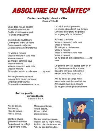 Cântec de sfârşitul clasei a VIII-a
Clasa a VIII-a D
Chiar dacă noi azi plecăm
Niciodată n-o să uităm
Porţile primei noastre şcoli
Pe unde am păşit vioi.

La civică mai şi glumeam
La chimie câte-o temă mai fentam
Din fizică doar profu’ ne plăcea
Iar la geografie ne “orientam”.

Ochii blândei învăţătoare
Ce ne purta mâna pe foaie
Prima noastră uniformă
Ce credeam că ne transformă

R: Vreau o minune
Vreau o minune-n viaţa mea
Vreau o minune
Să mai pot schimba ceva
Vreau o minune
Vreau o minune-n viaţa mea
Vreau o minune
Să nu plec azi din şcoala mea ……..aş
vrea.

R: Vreau o minune
Vreau o minune-n viaţa mea
Vreau o minune
Să mai pot schimba ceva
Vreau o minune
Vreau o minune-n viaţa mea
Vreau o minune
Să nu plec azi din şcoala mea ……..aş vrea.
Anii de gimnaziu au trecut
În acest timp ne-am cunoscut
Diriginta ne tot spunea
Să ascultăm mereu numai de ea.

De perdele am stat agăţaţi cam un an
Iar băncile cu marcăr le scriam
Boacăne am făcut în fiecare zi
Ne-am jucat fiind doar copii.
Anii au trecut pe lângă mine
Nu-mi aduc aminte ce-a fost rău
Am nevoie mare de-o minune
Să reuşesc acum pe drumul meu.

Anii de şcoală
Mureşan Bianca
Clasa a VIII-a A
Anii de şcoală,
Anii trecuţi,
Plini de bucurii,
Plini şi plăcuţi.

Mireasmă-nflorată,
Petale căzute,
Album prăfuit
Clipe pierdute.

Zâmbete înviate
Şi lacrimi însufleţite
De profesori, de colegi,
De persoane iubite.

Opt ani trecuţi de şcoală,
Trecuţi, dar nu regret nimic,
Amintiri plăcute am avut aici,
Aici, cu colegii mei iubiţi.

 